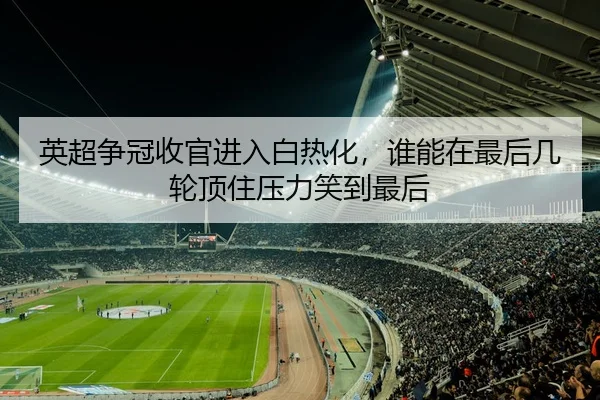 英超争冠收官进入白热化，谁能在最后几轮顶住压力笑到最后